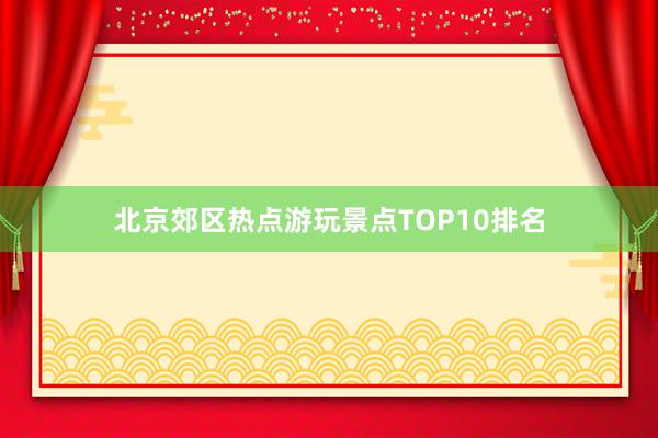 北京郊区热点游玩景点TOP10排名